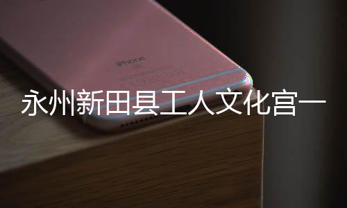 人文新田县工化宫大厅投用永州一楼演艺即将建成